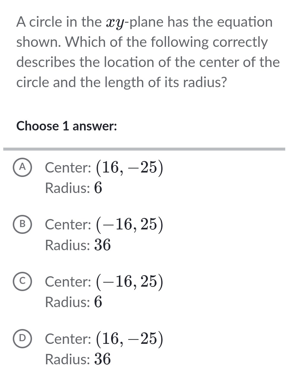 A circle in the xy -plane has the equation
shown. Which of the following correctly
describes the location of the center of the
circle and the length of its radius?
Choose 1 answer:
A) Center: (16,-25)
Radius: 6
B Center: (-16,25)
Radius: 36
C Center: (-16,25)
Radius: 6
D Center: (16,-25)
Radius: 36