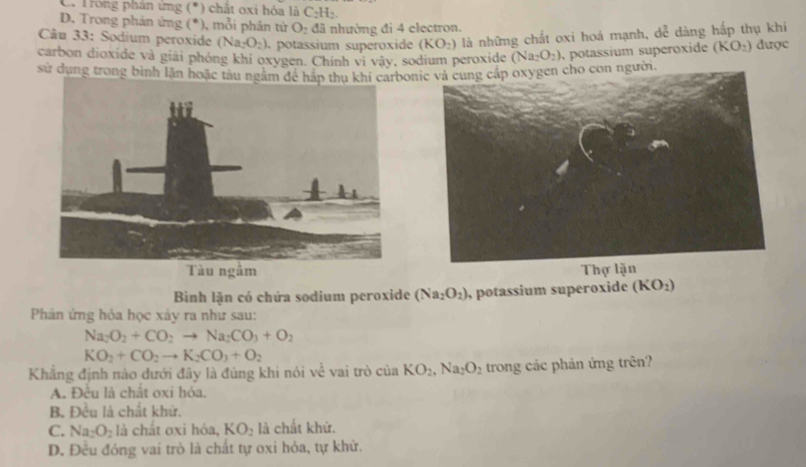 C. Trong phân ứng (*) chất oxi hóa là ở C_2H_2
D. Trong phân ứng (*), mỗi phân từ O_2 đã nhường đi 4 electron.
Câu 33: Sodium peroxide (Na_2O_2) potassium superoxide (KO_2) là những chất oxi hoá mạnh, dễ dàng hấp thụ khi
carbon dioxide và giải phóng khí oxygen. Chính vi vậy, sodium peroxide (Na_2O_2) , potassium superoxide (KO_2) được
sử dụng trong bình lặn hoặc tàu ngằm đề hắonic và cung cấp oxygen cho con người.

Bình lặn có chứa sodium peroxide (Na_2O_2) , potassium superoxide (KO_2)
Phản ứng hỏa học xây ra như sau:
Na_2O_2+CO_2to Na_2CO_3+O_2
KO_2+CO_2to K_2CO_3+O_2
Khẳng định nào đưới đây là đúng khi nói vhat C vai trò củ a KO_2, Na_2O_2 trong các phản ứng trên?
A. Đều là chất oxi hóa.
B. Đều là chất khứ.
C. Na_2O_2 là chất oxi hóa, KO_2 là chất khứ.
D. Đều đóng vai trò là chất tự oxi hóa, tự khử.