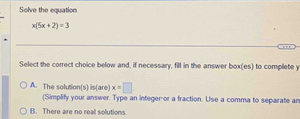 Solve the equation.
x(5x+2)=3
Select the correct choice below and, if necessary, fill in the answer box(es) to complete y
A. The solution(s) is(are) x=□. 
(Simplify your answer. Type an integer or a fraction. Use a comma to separate an
B. There are no real solutions.