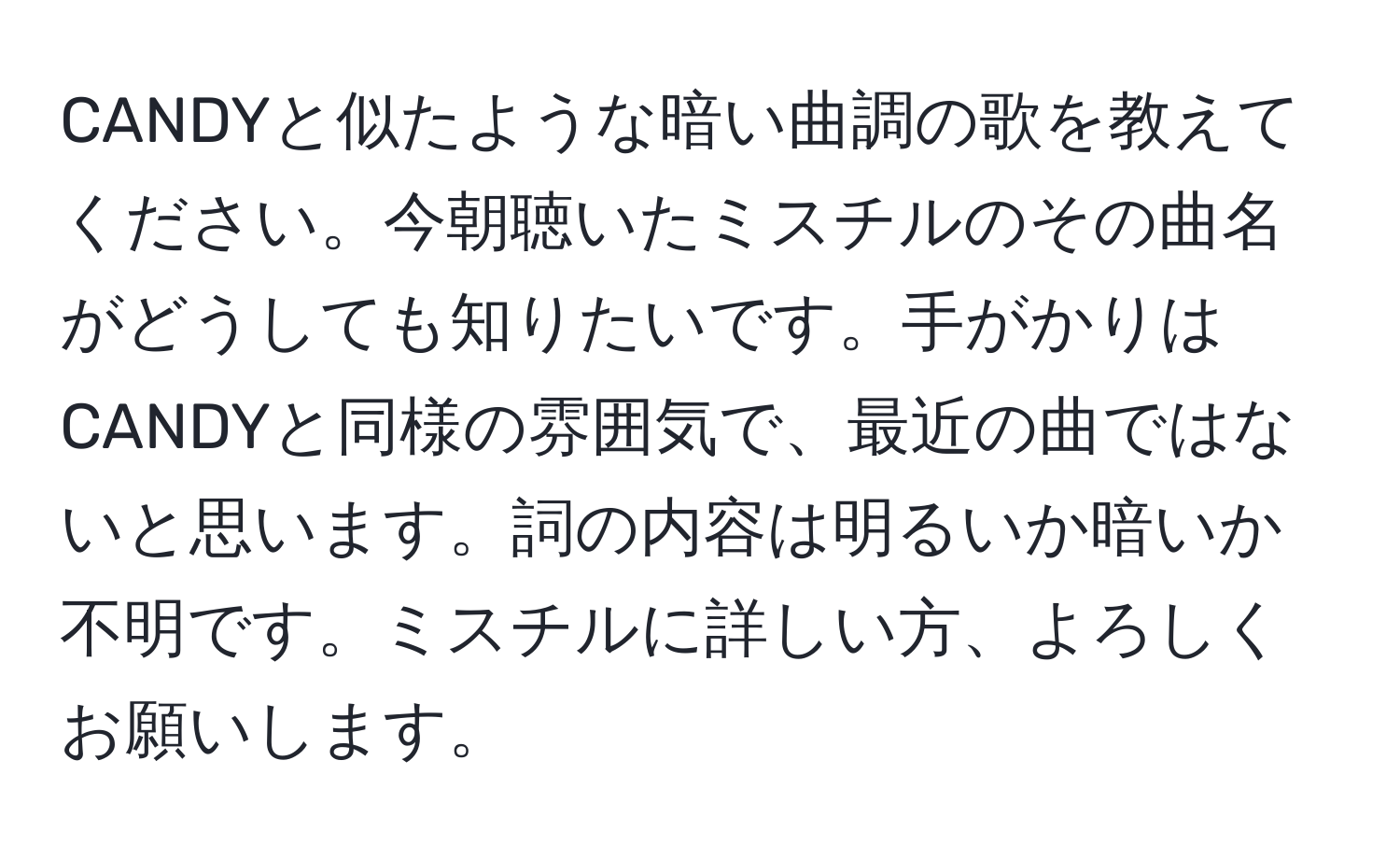 CANDYと似たような暗い曲調の歌を教えてください。今朝聴いたミスチルのその曲名がどうしても知りたいです。手がかりはCANDYと同様の雰囲気で、最近の曲ではないと思います。詞の内容は明るいか暗いか不明です。ミスチルに詳しい方、よろしくお願いします。