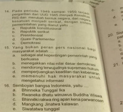 angka.
Jawab
64
m
C.
14. Pada periode 1949 sampal 1950 terjaa
a
pergantian dari UUD 1945 menjadi Konstis d.
RIS dan merubah bentuk negara, dan negara
kesatuan menjadi serikat, dengan sistem e
pemerintahan yang dianut yaitu ....
a. Republik konstitusional
b Republik serikat
c. Presidensial
20.Sist
d. Quasi Parlementer
pat
e. Demokrasi a
b.
15. Yang bukan peran pers nasional bagi C
masyarakat adalah ….
d
a. sebagai alat kepentingan pemerintah yan
berkuasa
b. menegakkan nilai-nilai dasar demokrasi 21.
c. mendorong terwujudnya supremasi hukum
d. memperjuangkan keadilan dan kebenara
e. memenuhi hak masyarakat untuk
mengetahui informasi
16. Semboyan bangsa Indonesia, yaitu ....
a. Bhinneka Tunggal Ika
b. Rwaneka dhatu winuwus Buddha Wiswa
c. Bhinnêki rakwa ring apan kena parwanosen 2
d. Mangkang Jinatwa kalawan
e. Siwatatwa tunggal