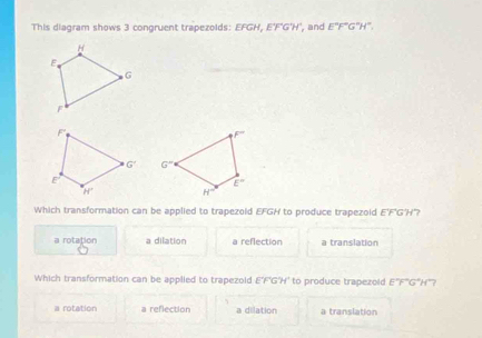 This diagram shows 3 congruent trapezolds: EFGH, E'F'G'H', and E°F°G°H°.

Which transformation can be applied to trapezold EFGH to produce trapezoid E'F'G'H'?
a rotation a dilation a reflection a translation
Which transformation can be applied to trapezold E'F'G'H' to produce trapezold E'F''G'H''?
a rotation a reflection a dilation a translation