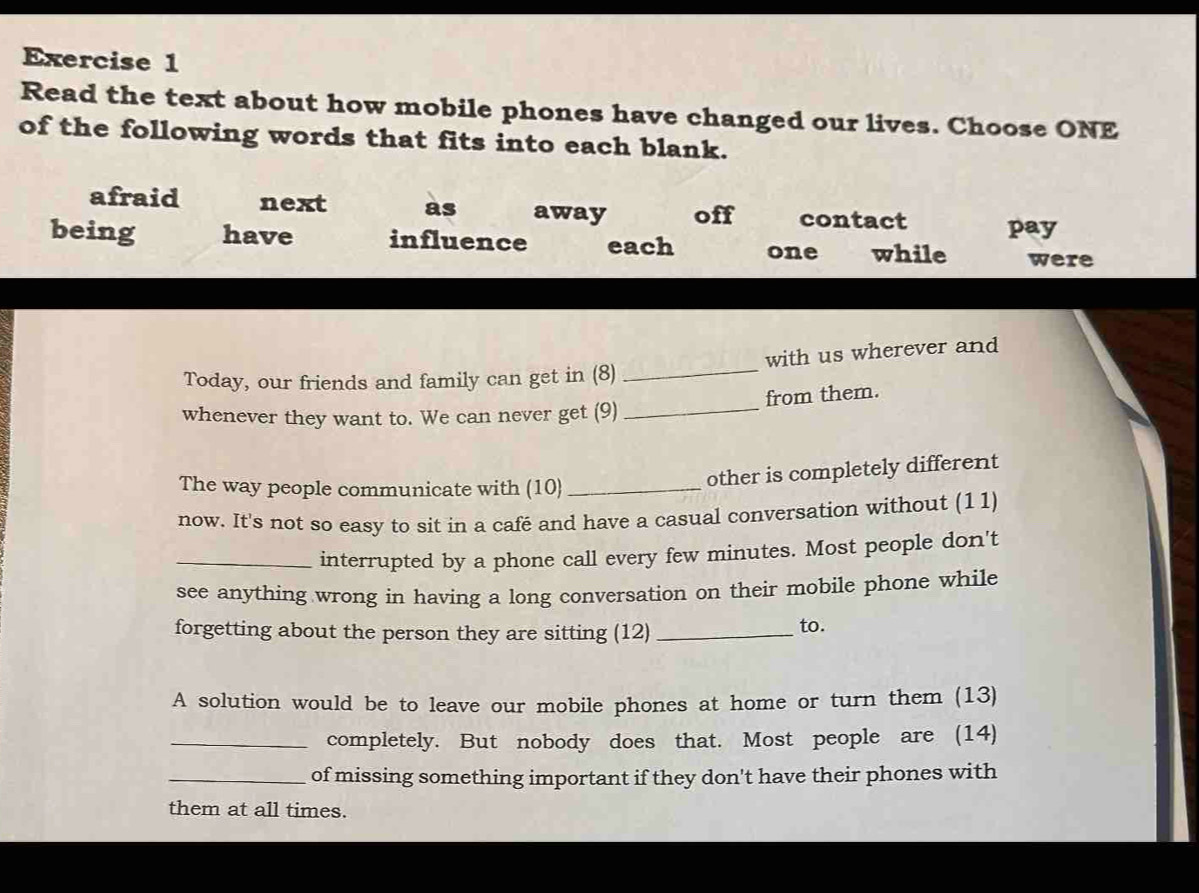 Read the text about how mobile phones have changed our lives. Choose ONE
of the following words that fits into each blank.
afraid next as away off contact pay
being have influence each one while were
Today, our friends and family can get in (8) _with us wherever and
from them.
whenever they want to. We can never get (9)_
The way people communicate with (10)_
other is completely different
now. It's not so easy to sit in a café and have a casual conversation without (11)
_interrupted by a phone call every few minutes. Most people don't
see anything wrong in having a long conversation on their mobile phone while
forgetting about the person they are sitting (12)_
to.
A solution would be to leave our mobile phones at home or turn them (13)
_completely. But nobody does that. Most people are (14)
_of missing something important if they don't have their phones with
them at all times.