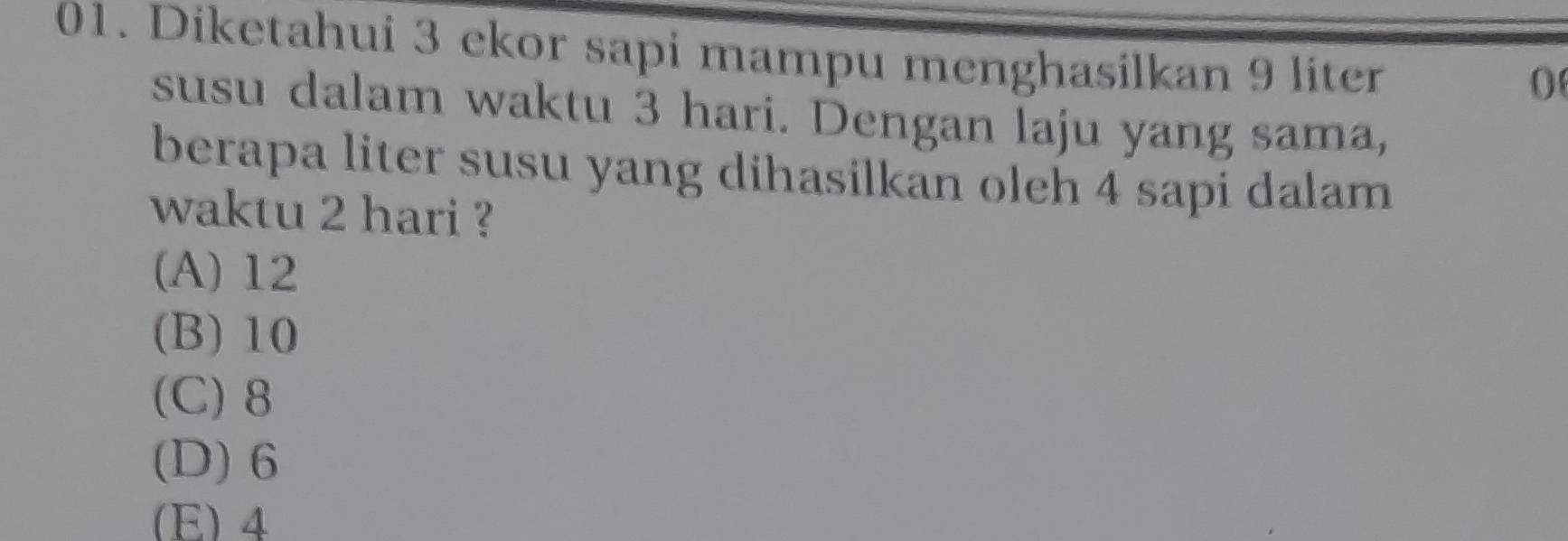 Diketahui 3 ekor sapi mampu menghasilkan 9 liter
0
susu dalam waktu 3 hari. Dengan laju yang sama,
berapa liter susu yang dihasilkan oleh 4 sapi dalam
waktu 2 hari ?
(A) 12
(B) 10
(C) 8
(D) 6
(E) 4