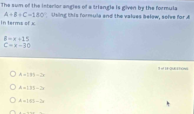 The sum of the interior angles of a triangle is given by the formula
A+B+C=180° Using this formula and the values below, solve for A
in terms of x
B=x+15
C=x-30
5 of 18 QUESTIONS
A=195-2x
A=135-2x
A=165-2x
A