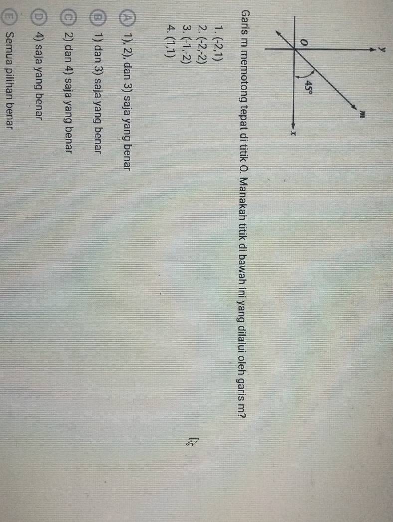 Garis m memotong tepat di titik O. Manakah titik di bawah ini yang dilalui oleh garis m?
1. (-2,1)
2. (-2,-2)
3. (-1,-2)
4. (1,1)
1), 2), dan 3) saja yang benar
1) dan 3) saja yang benar
2) dan 4) saja yang benar
4) saja yang benar
Semua pilihan benar