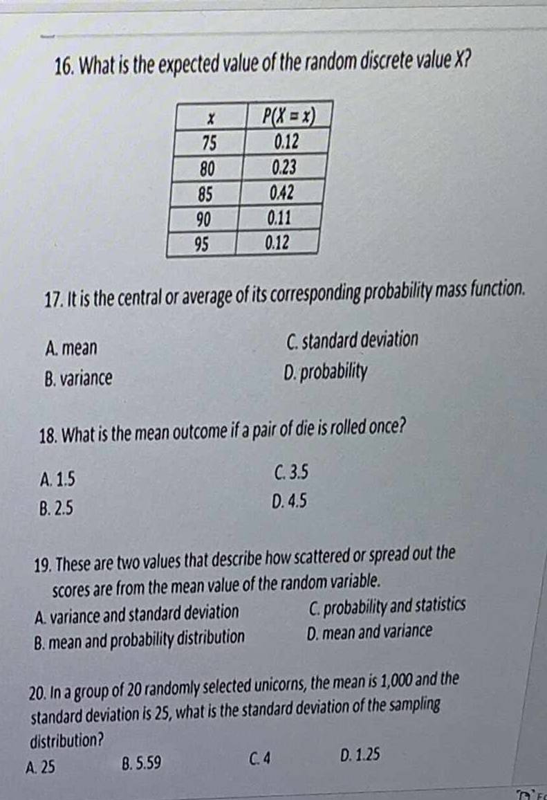 What is the expected value of the random discrete value X?
17. It is the central or average of its corresponding probability mass function.
A. mean C. standard deviation
B. variance D. probability
18. What is the mean outcome if a pair of die is rolled once?
A. 1.5
C. 3.5
B. 2.5
D. 4.5
19. These are two values that describe how scattered or spread out the
scores are from the mean value of the random variable.
A. variance and standard deviation C. probability and statistics
B. mean and probability distribution D. mean and variance
20. In a group of 20 randomly selected unicorns, the mean is 1,000 and the
standard deviation is 25, what is the standard deviation of the sampling
distribution?
A. 25 B. 5.59 C. 4 D. 1.25