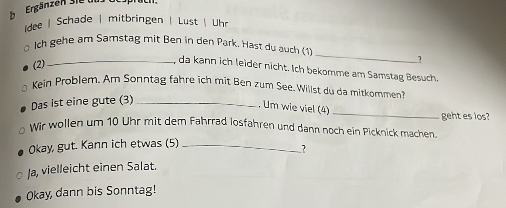 Ergänzen sie das Gespraeh. 
dee | Schade | mitbringen | Lust | Uhr 
_ 
Ich gehe am Samstag mit Ben in den Park. Hast du auch (1) 
(2) 
? 
_, da kann ich leider nicht. Ich bekomme am Samstag Besuch. 
Kein Problem. Am Sonntag fahre ich mit Ben zum See. Willst du da mitkommen? 
_ 
Das ist eine gute (3)_ 
. Um wie viel (4) 
geht es los? 
Wir wollen um 10 Uhr mit dem Fahrrad losfahren und dann noch ein Picknick machen. 
Okay, gut. Kann ich etwas (5)_ 
? 
Ja, vielleicht einen Salat. 
Okay, dann bis Sonntag!