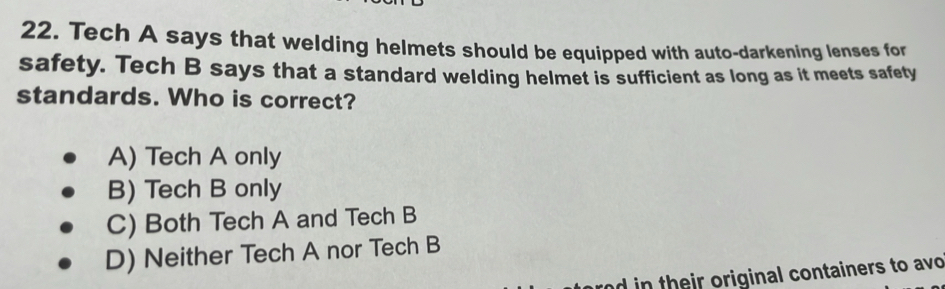 Tech A says that welding helmets should be equipped with auto-darkening lenses for
safety. Tech B says that a standard welding helmet is sufficient as long as it meets safety
standards. Who is correct?
A) Tech A only
B) Tech B only
C) Both Tech A and Tech B
D) Neither Tech A nor Tech B
rnd in their original containers to avo