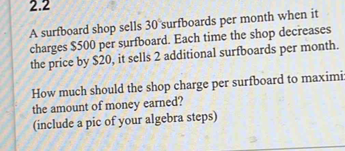 2.2 
A surfboard shop sells 30° surfboards per month when it 
charges $500 per surfboard. Each time the shop decreases 
the price by $20, it sells 2 additional surfboards per month. 
How much should the shop charge per surfboard to maximi: 
the amount of money earned? 
(include a pic of your algebra steps)