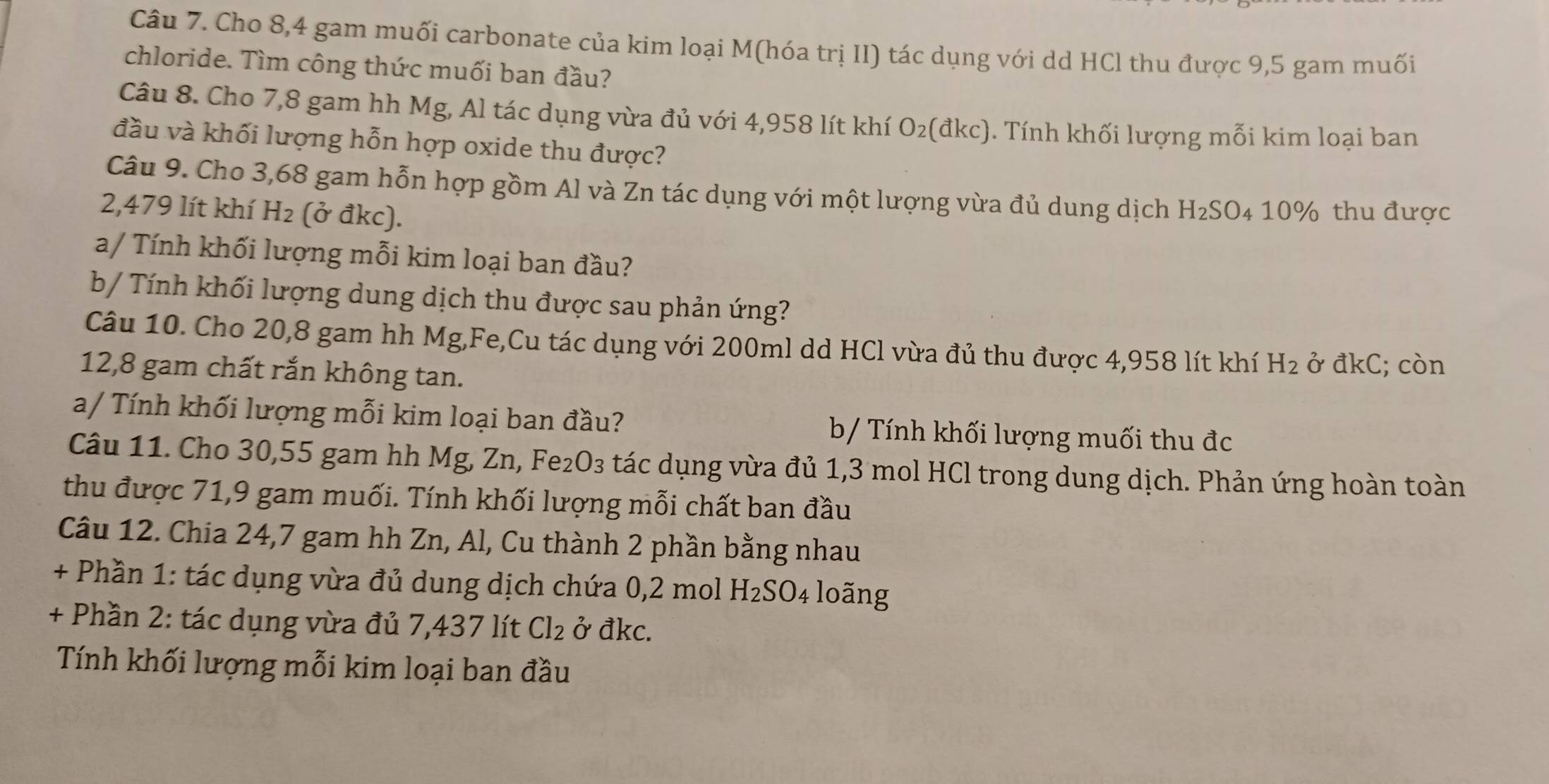 Cho 8,4 gam muối carbonate của kim loại M(hóa trị II) tác dụng với dd HCl thu được 9,5 gam muối
chloride. Tìm công thức muối ban đầu?
Câu 8. Cho 7,8 gam hh Mg, Al tác dụng vừa đủ với 4,958 lít khí O_2 (đkc). 1. Tính khối lượng mỗi kim loại ban
đầu và khối lượng hỗn hợp oxide thu được?
Câu 9. Cho 3,68 gam hỗn hợp gồm Al và Zn tác dụng với một lượng vừa đủ dung dịch H_2SO
2,479 lít khí H_2 (ở đkc). 4 10% thu được
a/ Tính khối lượng mỗi kim loại ban đầu?
b/ Tính khối lượng dung dịch thu được sau phản ứng?
Câu 10. Cho 20,8 gam hh Mg,Fe,Cu tác dụng với 200ml dd HCl vừa đủ thu được 4,958 lít khí H_2
12,8 gam chất rắn không tan. ở đkC; còn
a/ Tính khối lượng mỗi kim loại ban đầu? b/ Tính khối lượng muối thu đc
Câu 11. Cho 30,55 gam hh Mg, Zn, Fe₂O₃ tác dụng vừa đủ 1,3 mol HCl trong dung dịch. Phản ứng hoàn toàn
thu được 71,9 gam muối. Tính khối lượng mỗi chất ban đầu
Câu 12. Chia 24,7 gam hh Zn, Al, Cu thành 2 phần bằng nhau
+ Phần 1: tác dụng vừa đủ dung dịch chứa 0,2 mol H_2SO_4 loãng
+ Phần 2: tác dụng vừa đủ 7,437 lít Cl_2 ở đkc.
Tính khối lượng mỗi kim loại ban đầu