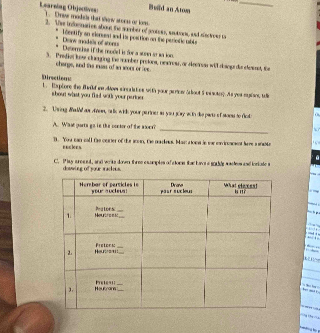 Learning Objectives: 
Build an Atom 
1. Draw models that show atoms or ions. 
2. Use information about the number of protons, neutrons, and electrons to 
Identify an element and its position on the periodic table 
Draw models of atoms 
Determine if the model is for a atom or an ion. 
3. Predict how changing the number protons, neutrons, or electrons will change the element, the 
charge, and the mass of an atom or ion. 
Directions: 
1. Explore the Build an Atom simulation with your partner (about 5 minutes). As you explore, talk 
about what you find with your partner. 
2. Using Build an Atom, talk with your partner as you play with the parts of atoms to find: 
Gu 
_ 
A. What parts go in the center of the atom? 
%7 
B. You can call the center of the atom, the nucleus. Most atoms in our environment have a stable 
i g o 
nucleus. 
C. Play around, and write down three examples of atoms that have a stable nucleus and include a 
drawing of your nucleus. 
m 
g o 
faund i 
pích pá 
ollawing 
and 
sand 4 n
and ìn 
disco v to show 
the same 
_ 
_ 
(in the lurm 
mber and ly 
icover who 
rng the ma