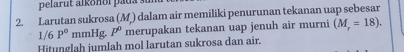 pelarut alkonol pada su 
2. Larutan sukrosa (M ) dalam air memiliki penurunan tekanan uap sebesar
1/6P^0 mmHg. p^0 merupakan tekanan uap jenuh air murni (M_r=18). 
Hitunglah jumlah mol larutan sukrosa dan air.