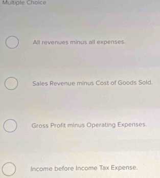 All revenues minus all expenses.
Sales Revenue minus Cost of Goods Sold.
Gross Profit minus Operating Expenses.
Income before Income Tax Expense.