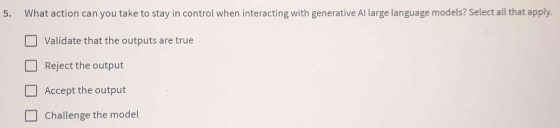 What action can you take to stay in control when interacting with generative AI large language models? Select all that apply.
Validate that the outputs are true
Reject the output
Accept the output
Challenge the model