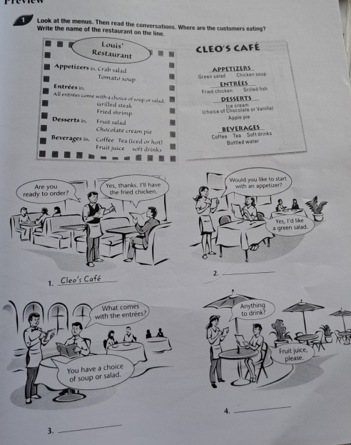 Look at the menus. Then read the conversations. Where are the customers eating? 
Write the name of the restaurant on the line. 
Louis' 
Cleo's café 
Restaurant 
Appetizers n Crab salad 
Tomato soup 
Green salad Chicken soup APPETIZERS 
Entrées 
Fried chicken Grifed fish entrées 
DESSERTS 
All entrées come with a choice of soup or salad. Grilled steak 
Fried shrimp (choice of Chocolate or Vaniña) Ice cream 
Apple pie 
Fruit salad 
Desserts Chocolate creans pie 
Coffee Tea Soft drinks BEVERAGES 
Beverages Coffee Tea (iced or hot) Bottled water 
Fruit juice soft drinks 
ready to order? Are you Yes, thanks. I'll have the fried chicken. 
2. 
_ 
1. 
_ 
4. 
_ 
3. 
_