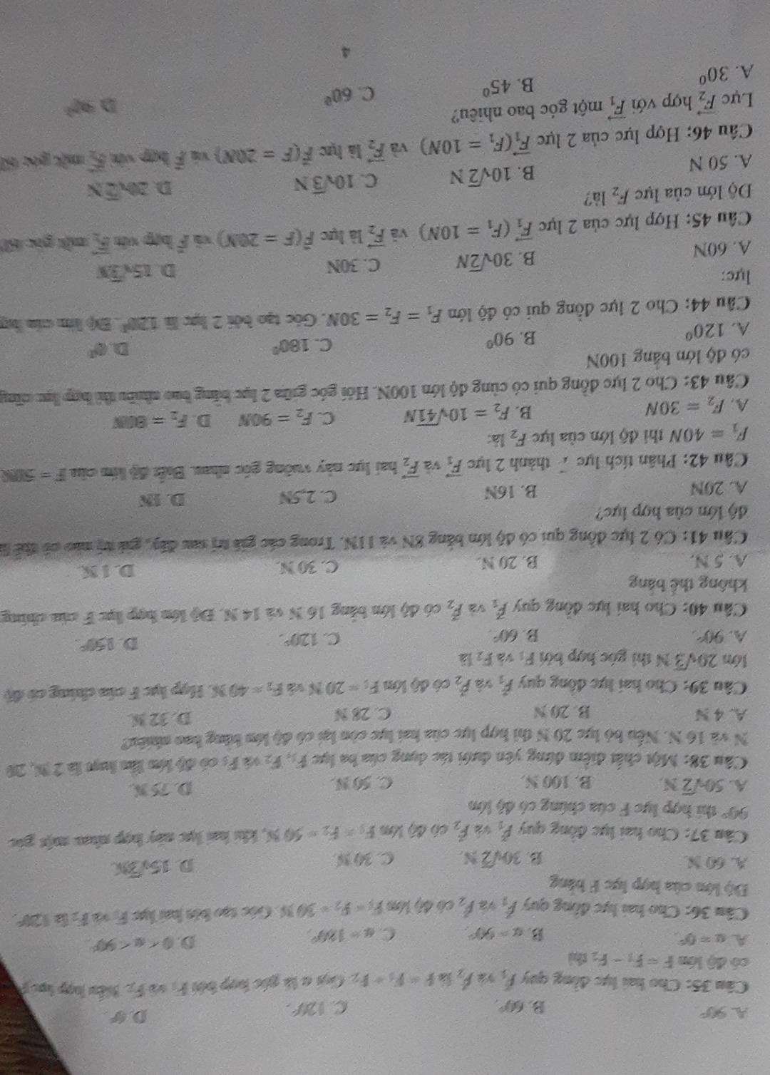 A 90°
B. 60° C. 120°.
D 6°
Câu 35: Cho hai lực đồng quy f_5 hat F_ f=F_3+F_2 Gui a là gác hợp bởi Fị sô F_2 Biển hợp lạc 
có độ lớn F=F_1-F_2 shì
A u=0°
B. alpha =90°. C. a=180°
D. 0 <90°
Câu 36: Cho hai lực đồng quy hat F_1 9 hat F_2 có 4) Mso F_1=F_2=30N Góc tạo bởi hai lực r overline B_2 B 120°.
Độ lớn của hợp lực F bảng
A. 60 N C. 30 %.
B. 30sqrt(2)N.
D 15sqrt(3)x
Câu 37: Cho hai lực đồng quy P_1 hat F_2 c6 4% A é s F_1=F_2=50N , khi hai lực này hợp nha một gic
90° thi hợp lực F của chúng có độ lớn
A. 50sqrt(2)N B. 100 N. C. 50 N. D. 75 N.
Cầu 38: Một chất điểm đứng yên dưới tác dụng của ba lực F_1,F_2 F_6 có độ lớn lầu luạt là 2 M, 20
N và 16 N. Nếu bỏ lực 20 N thì hợp lực của hai lực còn lại có độ lớn bằng bao nhiêu?
A. 4 N B. 20 N C. 28 N D. 32 M
Câu 39: Cho hai lực đông quy hat F_1 và dot P_2 có độ lớn F_1=20N và F_2=403N : Hợp lực F cia chúng có độ
lớn 20sqrt(3)N thì góc hợp bởi F_1 và F_2 là
A. 90° B. 60°. C. 120°.
D. 150°.
Câu 40: Cho hai lực đồng quy vector F_1 và vector F_2 có độ lớn bằng 16 N và 14 N. Độ lớn hợp lục F của chứng
không thể bằng
A. 5 N. B. 20 N. C. 30 N.
D. I K.
Cầu 41: Có 2 lực đồng qui có độ lớn bảng 8N và IIN. Trong các giá trị sau đây, gii tị nào có thể là
độ lớn của hợp lực?
A. 20N B. 16N C. 2,5N
D. IN
Câu 42: Phân tích lực7 thành 2 lực vector F_1 và vector F_2 hai lực này vuỡng góc nhau. Biết độ kớm của F=500N
F_1=40N thi độ lớn của lực F_2 là:
A. F_2=30N
B. F_2=10sqrt(41)N C. F_2=90N D. F_2=800N
Câu 43: Cho 2 lực đồng qui có cùng độ lớn 100N. Hỏi góc giữa 2 lục băng bao nhiều thì hợp lục căng
có độ lớn bảng 100N
A. 120°
B. 90°
C. 180° D (0^(th)
Câu 44: Cho 2 lực đồng qui có độ lớn F_1=F_2=30N. Góc tạo bởi 2 lực là 120° 3ộ lín của by
lực: 15sqrt(3)y
A. 60N
B. 30sqrt(2)N C. 30N
D.
Câu 45: Hợp lực của 2 lực vector F_1(F_1=10N) và vector F_2 là lực widehat F(F=20N) overline F hợp xún vector F_2 một gọc 60
Độ lớn của lực F_2 là?
A. 50 N
B. 10sqrt(2)N C. 10sqrt(3)N
D 20sqrt(2)N
Câu 46: Hợp lực của 2 lực vector F_1(F_1=10N) và vector F_2 là lực vector F(F=20M) ) 4frac 1 hợp vớn 5 một góc 60
Lực vector F_2 hợp với vector F_1 một góc bao nhiêu?
C. 60°
D 92°
A. 30°
B. 45°
4