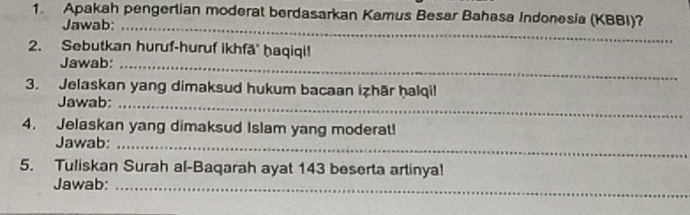 Apakah pengerlian moderat berdasarkan Kamus Besar Bahasa Indonesia (KBBI)? 
Jawab:_ 
2. Sebutkan huruf-huruf ikhfā' ḥaqiqi! 
Jawab:_ 
3. Jelaskan yang dimaksud hukum bacaan izhār ḥalqi! 
Jawab:_ 
4. Jelaskan yang dimaksud Islam yang moderat! 
Jawab:_ 
5. Tuliskan Surah al-Baqarah ayat 143 beserta artinya! 
Jawab:_