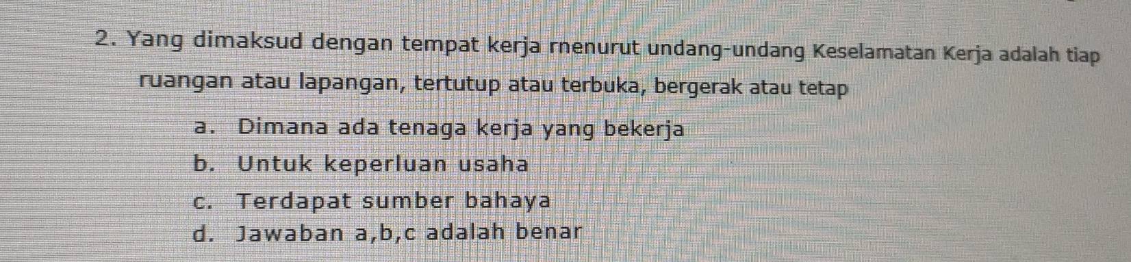 Yang dimaksud dengan tempat kerja rnenurut undang-undang Keselamatan Kerja adalah tiap
ruangan atau lapangan, tertutup atau terbuka, bergerak atau tetap
a. Dimana ada tenaga kerja yang bekerja
b. Untuk keperluan usaha
c. Terdapat sumber bahaya
d. Jawaban a, b, c adalah benar