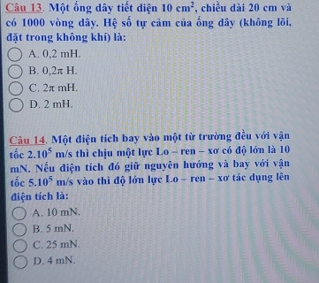 Một ống dây tiết diện 10cm^2 , chiều dài 20 cm và
có 1000 vòng dây. Hệ số tự cảm của ống dây (không lõi,
đặt trong không khí) là:
A. 0,2 mH.
B. 0,2π H.
C. 2π mH.
D. 2 mH.
Câu 14. Một điện tích bay vào một từ trường đều với vận
tốc 2.10^5 m/s thì chịu một lực Lo-ren - xơ có độ lớn là 10
mN. Nếu điện tích đó giữ nguyên hướng và bay với vận
tốc 5.10^5 I m/s vào thì độ lớn lực Lo - ren - xơ tác dụng lên
điện tích là:
A. 10 mN.
B. 5 mN.
C. 25 mN.
D. 4 mN.