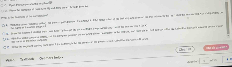 C. Open the compass to the length of overline XY
D. Place the compass at point A(orB) and draw an arc through B (orA)
What is the final step of the construction?
A. With the same compass setting, put the compass point on the endpoint of the construction in the first step and draw an arc that intersects the ray. Label the intersection X or Y depending on
the name of the other endpoint.
B. Draw the segment starting from point X (or Y) through the arc created in the previous step. Label the intersection Y (or X)
C. With the same compass setting, put the compass point on the endpoint of the construction in the first step and draw an arc that intersects the ray. Label the intersection A or B depending on
the name of the other endpoint
D. Draw the segment starting from point A( or B) through the arc created in the previous step. Label the intersection B (or A)
Clear all Check answer
Video Textbook Get more help -
Question 6 of 19 B