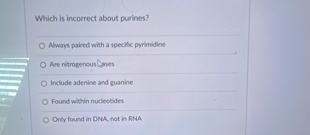 Which is incorrect about purines?
Always paired with a specifıc pyrimidine
Are nitrogenous ases
Include adenine and guanine
Found within nucleotides
Only found in DNA, not in RNA