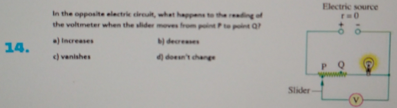 In the opposite electric circuit, what happens to the reading of
the voltmeter when the slider moves from point P to point Q?
14.
a) Increases b) decreases
c) vanishes d) doesn't change