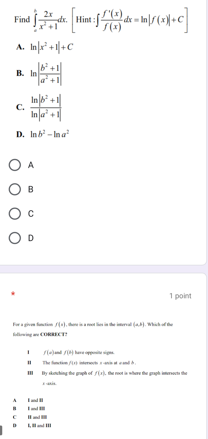 Find ∈tlimits _a^(bfrac 2x)x^2+1dx.[Hint:∈t  f'(x)/f(x) dx=ln |f(x)|+C]
A. ln |x^2+1|+C
B. ln | (b^2+1)/a^2+1 |
C.  (ln |b^2+1|)/ln |a^2+1| 
D. ln b^2-ln a^2
A
B
C
D
1 point
For a given function f(x) , there is a root lies in the interval (a,b). Which of the
following are CORRECT?
I f(a) and f(b) have opposite signs.
II The function f(x) intersects x -axis at a and b.
III By sketching the graph of f(x) , the root is where the graph intersects the
x -axis.
A I and II
B I and III
C II and III
D I, II and III