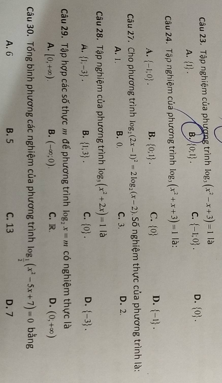 Tập nghiệm của phương trình log _3(x^2-x+3)=1 là
A.  1.
B.  0;1.
D.
C.  -1;0.  0. 
Câu 24. Tập nghiệm của phương trình log _3(x^2+x+3)=1 là:
B.
A.  -1;0.  0;1.
D.
C.  0  -1. 
Câu 27. Cho phương trình log _2(2x-1)^2=2log _2(x-2) Số nghiệm thực của phương trình là:
A. 1. B. 0.
C. 3. D. 2.
Câu 28. Tập nghiệm của phương trình log _3(x^2+2x)=1 là
C.
A.  1,-3.  1;3.  0.  -3. 
B.
D.
Câu 29. Tập hợp các số thực m để phương trình log _2x=m có nghiệm thực là
C. R.
A. [0;+∈fty ). B. (-∈fty ;0). D. (0;+∈fty )
Câu 30. Tổng bình phương các nghiệm của phương trình log _ 1/2 (x^2-5x+7)=0 bằng
A. 6 B. 5 C. 13 D. 7