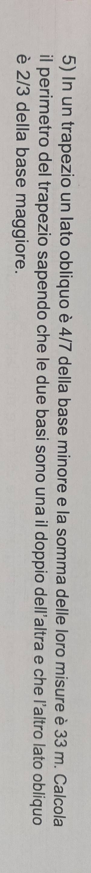 In un trapezio un lato obliquo è 4/7 della base minore e la somma delle loro misure è 33 m. Calcola 
il perimetro del trapezio sapendo che le due basi sono una il doppio dell'altra e che l'altro lato obliquo 
è 2/3 della base maggiore.