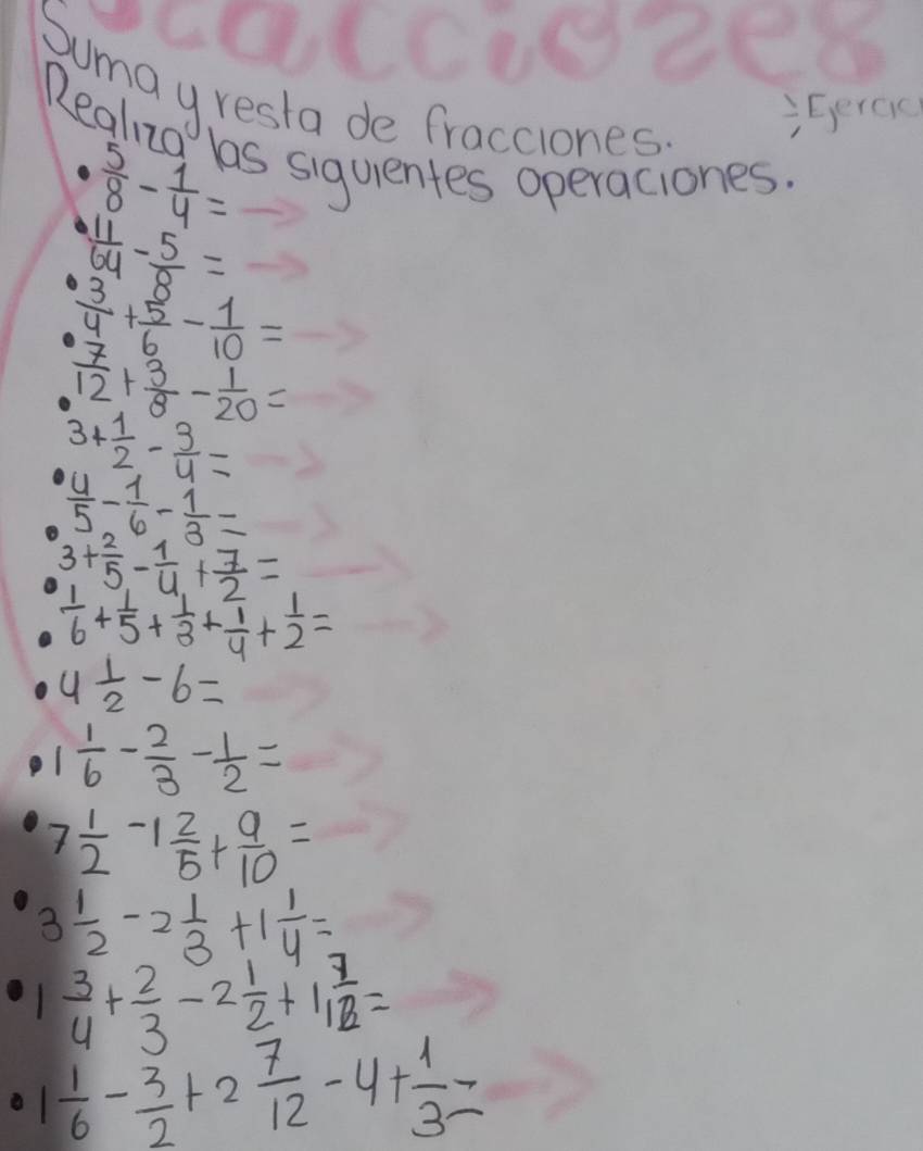 c0CC102e6 
Sumayresta de fracciones 
Eercc 
Realng las siguentes operaciones.
 5/8 - 1/4 =
 11/64 - 5/8 =
 3/4 + 5/6 - 1/10 =
 7/12 + 3/8 - 1/20 =
3+ 1/2 - 3/4 =
 4/5 - 1/6 - 1/3 =
3+ 2/5 - 1/4 + 7/2 =
 1/6 + 1/5 + 1/3 + 1/4 + 1/2 =
4 1/2 -6=
1 1/6 - 2/3 - 1/2 =
7 1/2 -1 2/5 + 9/10 =
3 1/2 -2 1/3 +1 1/4 =
 3/4 + 2/3 -2 1/2 +1 7/12 =
1 1/6 - 3/2 +2 7/12 -4+ 1/3 =