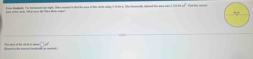 Error Analysis For homework last night, Shira needed to find the area of this circle using 3.14 for x. She incorrectly claimed the area was 2, 122.64yd^2 , Find the correct 
area of the circle. What error did Shira likely make? 
The area of the circle is about □ yd^2. 
(Round to the nearest hundredth as needed)