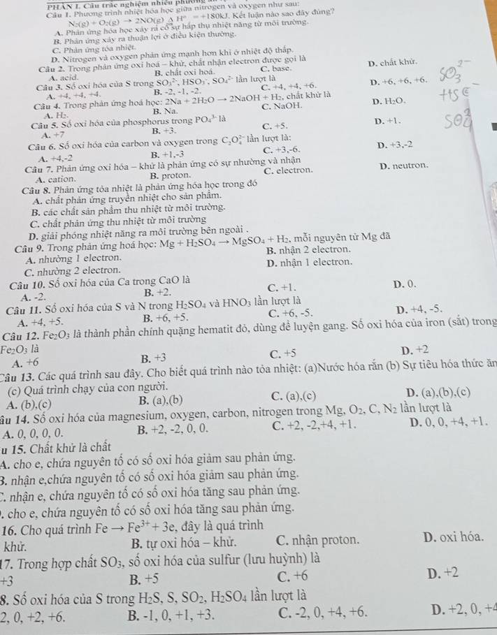 PHÂN I. Câu trc nghiệm nhiều phương a
Câu 1. Phương trình nhiệt hóa học giữa nitrogen và oxygen như sau:
N_2(g)+O_2(g)to 2NO(g)△ H°=+180kJ. Kết luận nào sao đây đúng?
A. Phản ứng hóa học xây rả cổ sự háp thụ nhiệt năng từ môi trường
B. Phân ứng xây ra thuận lợi ở điều kiện thường.
C. Phản ứng tóa nhiệt.
D. Nitrogen và oxygen phản ứng mạnh hơn khi ở nhiệt độ thấp
Câu 2. Trong phản ứng oxi hoá - khử, chất nhận electron được gọi là D. chất khử.
A. acid. B. chất oxi hoá. C. base.
Câu 3. Số oxi hóa của S trong SO_3^((2-),HSO_3^-,SO_4^(2-) làn luvt 1
A. +4,+4,+4, B. -2, -1, -2. C. +4. +4,+6 D. +6, +6, +6.
Câu 4. Trong phản ứng hoá học: 2 2Na+2H_2)Oto 2NaOH+H_2 C. NaOH. ,chất khử là D. H₂O.
A. H₂. B. Na
Câu 5. Số oxỉ hóa của phosphorus trong PO_4^((3-)la C. +5. D. +1.
A. +7
B. +3.
Câu 6. Số oxi hóa của carbon và oxygen trong C_2)O * ần lượt là:
C. +3,-6
A. +4,-2 B. +1.-3 D. +3,-2
Câu 7. Phản ứng oxỉ hóa - khử là phản ứng có sự nhường và nhận
A. cation. B. proton. C. electron. D. neutron.
Câu 8. Phản ứng tỏa nhiệt là phản ứng hóa học trong đó
A. chất phản ứng truyền nhiệt cho sản phẩm.
B. các chất sản phẩm thu nhiệt từ môi trường.
C. chất phản ứng thu nhiệt từ môi trường
D. giải phóng nhiệt năng ra môi trường bên ngoài .
, mỗi nguyên tử Mg đã
Câu 9. Trong phản ứng hoá học: Mg+H_2SO_4to MgSO_4+H_2 B. nhận 2 electron.
A. nhường 1 electron.
C. nhường 2 electron. D. nhận 1 electron.
Câu 10. Số oxi hóa của Ca trong CaO là C. +1.
A. -2. B. +2. D. 0.
Câu 11. Số oxi hóa của S và N trong H_2SO_4 và HNO_3 lần lượt là
A. +4,+5, C. +6, -5. D. +4, -5.
B. +6,+5.
Câu 12. Fe₂ O_3 là thành phần chính quặng hematit đỏ, dùng để luyện gang. Số oxi hóa của iron (sắt) trong
Fe_2O_3 là D. +2
A. + o B. +3 C. +5
Câu 13. Các quá trình sau đây. Cho biết quá trình nào tỏa nhiệt: (a)Nước hóa rắn  (b) Sự tiêu hóa thức ăn
(c) Quá trình chạy của con người.
A. (b),(c) B. (a),(b) C. (a),(c) D. (a),(b),(c)
Su 14. Số oxi hóa của magnesium, oxygen, carbon, nitrogen trong Mg, O_2,C,N_2 lần lượt là
A. 0, 0, 0, 0. B. +2, -2, 0, 0. C. +2, -2,+4, +1. D. 0, 0, +4, +1.
ău 15. Chất khử là chất
A. cho e, chứa nguyên tố có số oxi hóa giảm sau phản ứng.
B. nhận e,chứa nguyên tố có số oxi hóa giảm sau phản ứng.
C. nhận e, chứa nguyên tố có số oxi hóa tăng sau phản ứng.
D. cho e, chứa nguyên tố có số oxi hóa tăng sau phản ứng.
16. Cho quá trình Fe Fe^(3+)+3e , đây là quá trình
khử. B. tự oxi hóa - khử. C. nhận proton. D. oxi hóa.
17. Trong hợp chất SO_3, số oxi hóa của sulfur (lưu huỳnh) là
+3 B. +5 C. +6 D. +2
8. Số oxi hóa của S trong H_2S,S,SO_2,H_2SO_4 lần lượt là
2, 0, +2.+6 B. -1, 0, +1, +3. C. -2, 0, +4, +6. D. +2, 0, +4