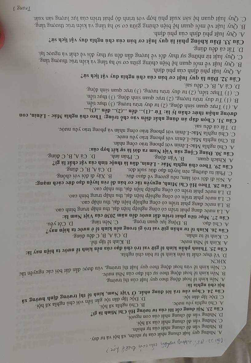 A. Những quy luật chung nhất của tự nhiên, xã hội và tư duy.
B. Những vấn đề chung nhất của tự nhiên.
C. Những vấn đề chung nhất của xã hội.
D. Những vấn đề chung nhất của con người.
Câu 23. Nội dung cốt lõi của tư tưởng Hồ Chí Minh là gì?
A. Chủ nghĩa yêu nước. B. Chủ nghĩa xã hội.
C. Độc lập dân tộc.
D. Độc lập dân tộc gắn liền với chủ nghĩa xã hội.
Câu 24. Chọn câu trả lời đúng nhất. Ở Việt Nam, kinh tế thị trường định hướng xã
hội chủ nghĩa là:
A. Nền kinh tế hoạt động theo quy luật của thị trường.
B. Nền kinh tế hoạt động theo sự chỉ đạo của Nhà nước.
C. Nền kinh tế vừa hoạt động theo quy luật thị trường, vừa được dẫn dắt bởi các nguyên tắc
XHCN.
D. Về thực chất là nền kinh tế tư bản chủ nghĩa.
Câu 25. Thành phần kinh tế giữ vai trò chủ đạo của nền kinh tế nước ta hiện nay là:
A. Kinh tế Nhà nước. B. Kinh tế tập thể.
C. Kinh tế tư nhân. D. Cả A, B, C đều đúng.
Câu 26. Kinh tế tư nhân giữ vai trò gì trong nền kinh tế ở nước ta hiện nay?
A. Chủ đạo. B. Động lực quan trọng. C. Nền tảng. D. Cốt yểu.
Câu 27. Mục tiêu phát triển đất nước đến năm 2030 của Việt Nam là:
A. Là nước đang phát triển có công nghiệp hiện đại, thu nhập trung bình cao.
B. Là nước đang phát triển có công nghiệp hiện đại, thu nhập cao.
C. Là nước phát triển có công nghiệp hiện đại, thu nhập trung bình cao.
D. Là nước phát triển có công nghiệp hiện đại, thu nhập cao.
Câu 28. Theo Hồ Chí Minh, nguyên tắc cơ bản để rèn luyện đạo đức cách mạng:
A. Nói đi đôi với làm, nêu gương về đạso đức. B. Xây đi đôi với chống.
C. Phải tu dưỡng, rèn luyện đạo đức suốt đời. D. Cả A, B, C đúng.
Câu 29. Theo chủ nghĩa Mác - Lênin, đâu là thuộc tính của vật chất là gì?
A. Khách quan. B. Vận động. C. Phản ánh. D. Cả A, B, C đúng.
Câu 30. Đảng Cộng sản Việt Nam ra đời là sự kết hợp của:
A. Chủ nghĩa Mác-Lênin với phong trào công nhân.
B. Chủ nghĩa Mác-Lênin với phong trào yêu nước.
C. Chủ nghĩa Mác-Lênin với phong trào công nhân và phong trào yêu nước.
D. Tất cả đều sai.
Câu 31. Chọn đáp án đúng nhất điền vào chỗ trống: Theo chủ nghĩa Mác - Lênin, con
đường nhận thức chân lý là: Từ ..(1)... đến ...(2)... đến ...(3)....
A. (1) Trực quan sinh động, (2) tư duy trừu tượng, (3) thực tiễn.
B. (1) Tư duy trừu tượng, (2) trực quan sinh động, (3) thực tiễn.
C. (1) Thực tiễn, (2) tư duy trừu tượng, (3) trực quan sinh động.
D. Cả A, B, C đều sai.
Câu 32. Đâu là quy luật cơ bản của chủ nghĩa duy vật lịch sử?
A. Quy luật phủ định của phủ định.
B. Quy luật về mối quan hệ biện chứng giữa cơ sở hạ tầng và kiến trúc thượng tầng.
C. Quy luật từ những sự thay đổi về lượng dẫn đến sự thay đổi về chất và ngược lại.
D. Tất cả đều đúng.
Câu 33. Đâu không phải là quy luật cơ bản của chủ nghĩa duy vật lịch sử?
A. Quy luật phủ định của phủ định.
B. Quy luật về mối quan hệ biện chứng giữa cơ sở hạ tầng và kiến trúc thượng tầng.
C. Quy luật quan hệ sản xuất phù hợp với trình độ phát triển của lực lượng sản xuất.
Trang 3