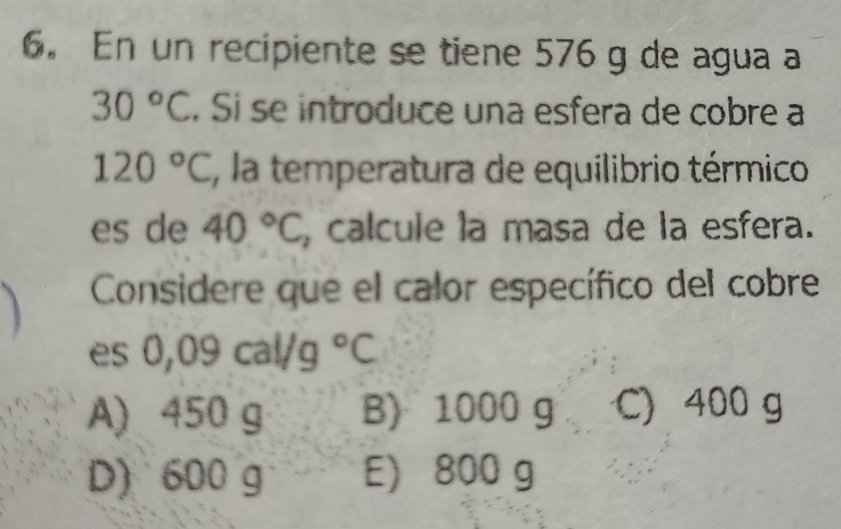 En un recipiente se tiene 576 g de agua a
30°C. Si se introduce una esfera de cobre a
120°C , la temperatura de equilibrio térmico
es de 40°C calcule la masa de la esfera.
Considere que el calor específico del cobre
es 0,09cal/g°C
A) 450 g B) 1000 g C) 400 g
D) 600 g E) 800 g