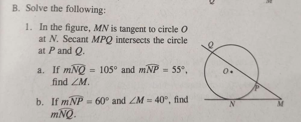 Solve the following: 
1. In the figure, MN is tangent to circle O
at N. Secant MPQ intersects the circle 
at P and Q. 
a. If mwidehat NQ=105° and mwidehat NP=55°, 
find ∠ M. 
b. If mwidehat NP=60° and ∠ M=40° , find
mwidehat NQ.