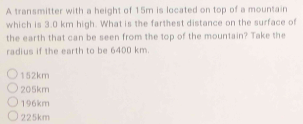 A transmitter with a height of 15m is located on top of a mountain
which is 3.0 km high. What is the farthest distance on the surface of
the earth that can be seen from the top of the mountain? Take the
radius if the earth to be 6400 km.
152km
205km
196km
225km