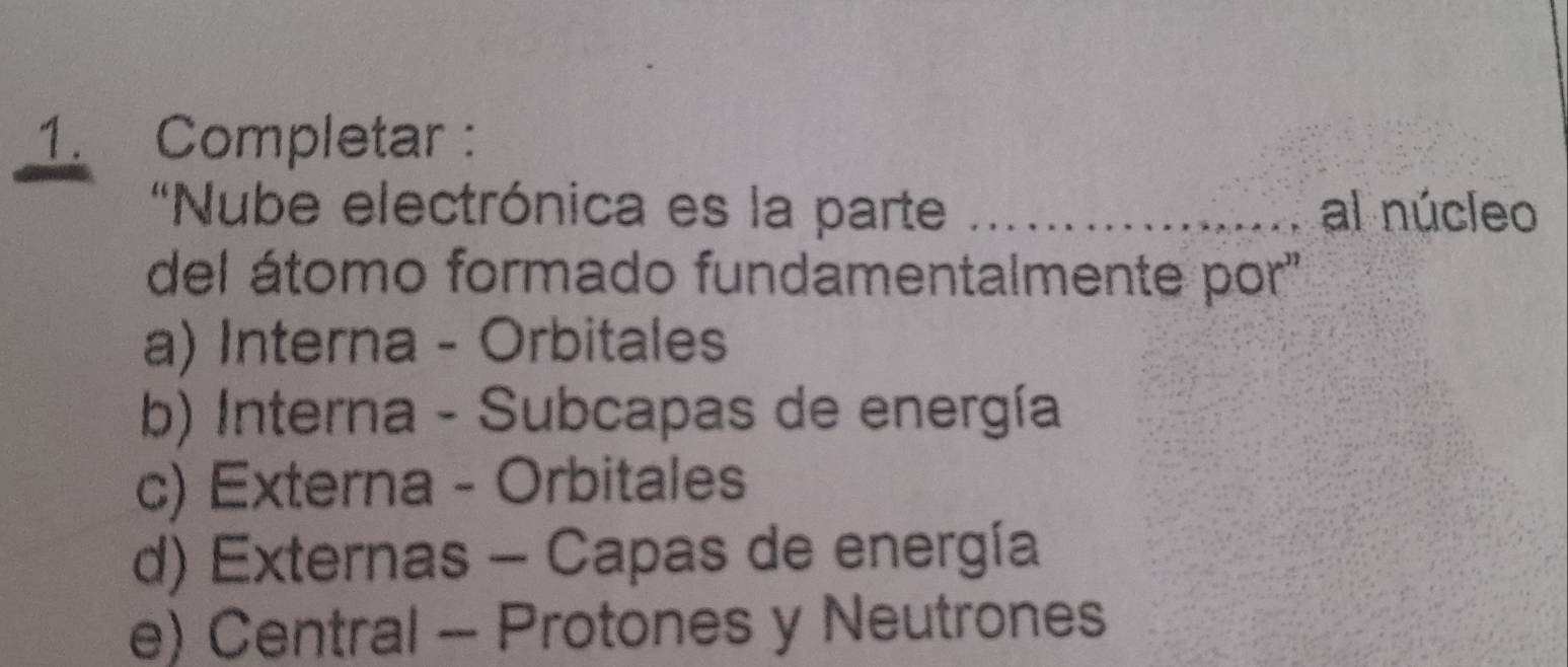 Completar :
'Nube electrónica es la parte _al núcleo
del átomo formado fundamentalmente por''
a) Interna - Orbitales
b) Interna - Subcapas de energía
c) Externa - Orbitales
d) Externas - Capas de energía
e) Central - Protones y Neutrones