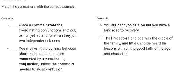 Match the correct rule with the correct example. 
Column A Column B 
1. _Place a comma before the You are happy to be alive but you have a 
coordinating conjunctions and, but, long road to recovery. 
or, nor, yet, so and for when they join b. The Preceptor Pangloss was the oracle of 
two independent clauses. the family, and little Candide heard his 
2. _You may omit the comma between lessons with all the good faith of his age 
short main clauses that are and character. 
connected by a coordinating 
conjunction, unless the comma is 
needed to avoid confusion.