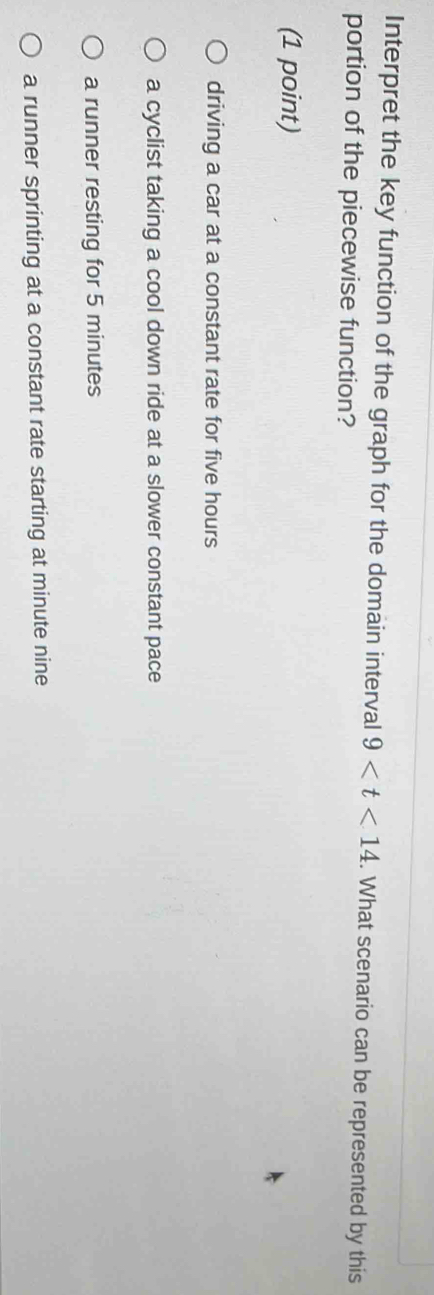 Interpret the key function of the graph for the domain interval 9 . What scenario can be represented by this
portion of the piecewise function?
(1 point)
driving a car at a constant rate for five hours
a cyclist taking a cool down ride at a slower constant pace
a runner resting for 5 minutes
a runner sprinting at a constant rate starting at minute nine