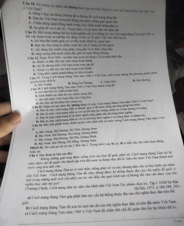 Nội dung nào phan ảnh không đùng nguyên nhân thắng lợi của Cách mạng tháng Tâm năm 1945
ở Việt Nam?
A. Đâng Cộng sân Đông Dương đề ra đường lối cách mạng đùng đân
B. Dân tộc Việt Nam cô truyền thống yêu nước chống giặc ngoại xâm.
C. Chiến thắng quân Đồng minh trong cuộc chiến tranh chống phát xít
D. Sự giúp đỡ của Liên Xô. Trung Quốc và các nước dân chu nhân dân
Câu 11. Một trong những bài học kinh nghiệm rút ra từ thắng lợi của Cách mạng tháng Tảm năm 1945 có
thể vận dụng trong sự nghiệp xây dựng và bào vệ Tổ quốc Việt Nam hiện nay là
A. kết hợp đầu tranh quân sự với đầu tranh chính trị, ngoại giao.
B. thực lực bên trong là chính, tranh thủ yếu tổ thuận lợi bên ngoài.
C. xây dựng liên minh công nhân, nông dân và trí thức vững chắc.
D. tăng cường liên minh chiến đầu giữa ba nước Đông Dương.
Câu 12. Ngày 30-8-1945, vua Bảo Đại tuyên bố thoái vị là sự kiện đành đầu
A. nhiệm vụ dân chủ của cách mạng hoàn thành.
B chế độ phong kiến Việt Nam hoàn toàn sụp đồ,
C. nhiệm vụ dân tộc của cách mạng hoàn thành.
D. Tổng khới nghĩa giảnh thắng lợi trên cả nước,
Câu 13. Trong Cách mạng tháng Tám năm 1945 ở Việt Nam, một trong những địa phương giành chính
quyên muộn nhật là
A. Bắc Giang B. Đồng Nai Thượng. C. Châu Đốc. D. Hải Dương
Câu 14. Cách mạng tháng Tảm năm 1945 ở Việt Nam thành công đã
A. mở đâu thời kỳ chiến tranh lạnh
B. hình thành cục diện đa cực, nhiều trung tâm.
C. lập nên nước Việt Nam Dân chú Cộng hòa.
D. thủ tiêu chế độ phân biệt chùng tộc.
Câu 15. Nhận xét nào dưới đây không đúng về cuộc Cách mạng tháng Tảm năm 1945 ở Việt Nam?
A. Đây là cuộc cách mạng diễn ra nhanh, gọn, it đồ mâu, bằng phương pháp hòa bình.
B. Đây là cuộc cách mạng diễn ra với sự kết hợp lực lượng chính trị và lực lượng vũ trang
C. Đây là cuộc cách mạng đi từ khởi nghĩa từng phần tiên lên tổng khởi nghĩa.
D. Đây là cuộc cách mạng diễn ra với sự kết hợp khới nghĩa ở ca nông thôn và thành thị
Câu 16. Bốn tinh giành được chính quyền sớm nhất trên cả nước trong Cách mạng tháng Tám năm 1945
là
A. Bắc Giang, Hải Dương, Hà Tĩnh, Quảng Nam,
B. Bắc Ninh, Hải Dương, Hà Giang, Quảng Bình,
C. Bắc Giang, Hải Dương, Hà Nội, Quảng Binh.
D. Bắc Ninh, Hải Phỏng, Đà Nẵng, Quảng Nam,
PHÀN II. Thí sinh trả lời từ câu 1 đến câu 2. Trong mỗi ý a), b), c), d) ở mỗi câu, thí sinh chọn đúng
hoặc sai.
Câu 1. Đọc đoạn tư liệu sau đây:
''Không những giảt tung được xiểng xích của bọn để quốc phát xit, Cách mạng tháng Tâm lại lật
nhào được chể độ quân chủ thành lập trên đất nước ta hàng chục thể ki, làm cho nước Việt Nam thành một
nước cộng hòa dân chủ...
Cách mạng tháng Tám tỏ rõ tinh thần chống phát xít và yêu chuộng dân chū và hòa bình của nhân
Vân Việt Nam... Cách mạng tháng Tám đã chọc thủng được hệ thống thuộc địa của chủ nghĩa để quốc ở
một trong những mắt xich yếu nhất của nó, mở đầu cho quả trình tan rã không thể cửu vãn được của chủ
nghĩa thực dân thế giới''.
(Trường Chinh, Cách mạng dân tộc dân chú nhân dân Việt Nam-Tác phẩm chọn lọc, Tập I, NXB Sự thật,
Hà Nội, 1975, tr.388-389, 391)
a) Cách mạng tháng Tám góp phần làm suy yếu hệ thống thuộc địa của chủ nghĩa thực dân trên thể
giới.
b) Cách mạng tháng Tám đã xóa bỏ mọi tản dư của chủ nghĩa thực dân cũ trên đất nước Việt Nam.
c) Cách mạng tháng Tám năm 1945 ở Việt Nam đã chẩm dứt chế độ quân chú tồn tại nhiều thế ki.
Trang