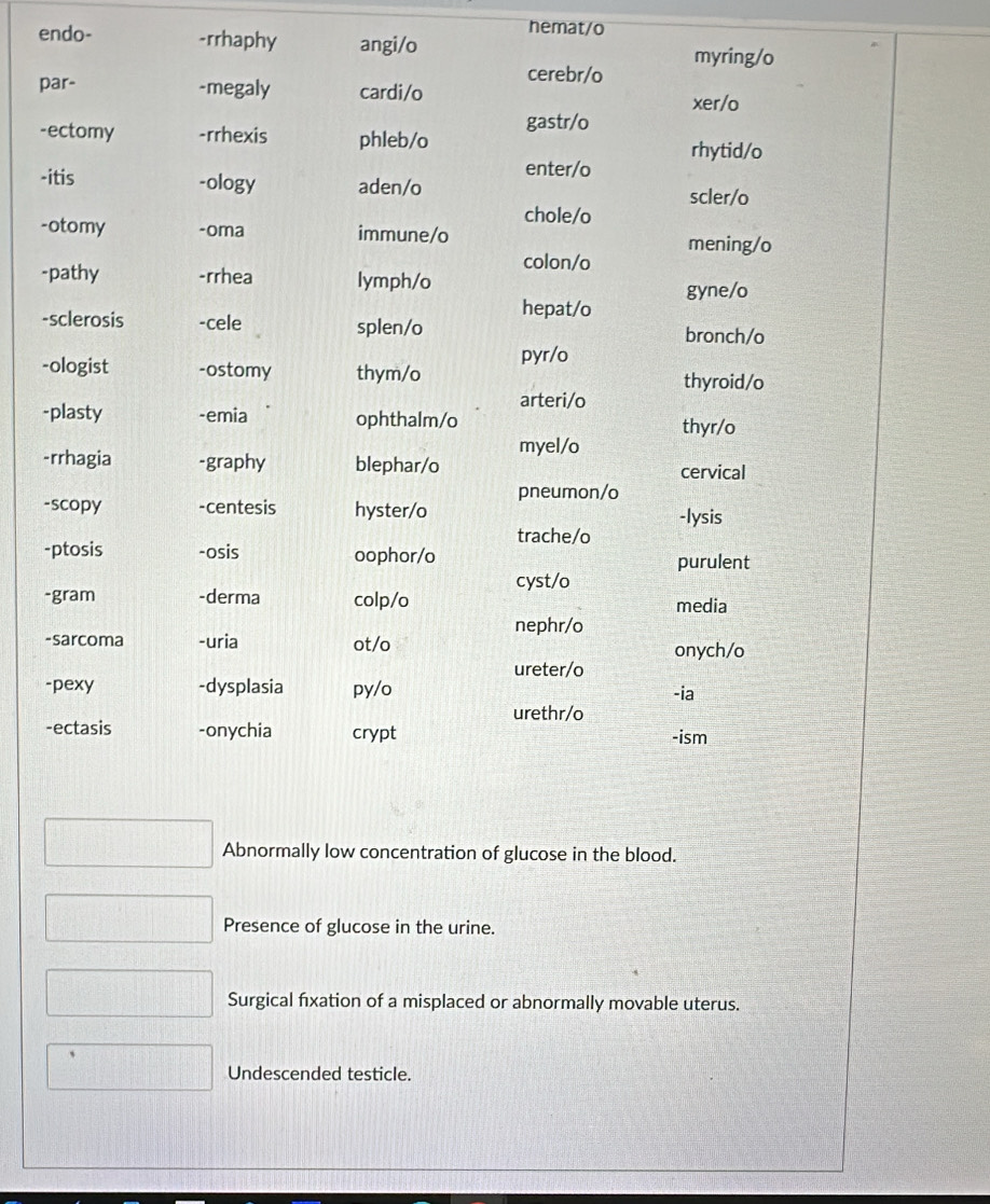 hemat/o
endo- -rrhaphy angi/o
cerebr/o myring/o
par- -megaly cardi/o
xer/o
-ectomy -rrhexis phleb/o gastr/o
enter/o rhytid/o
-itis -ology aden/o scler/o
chole/o
-otomy -oma immune/o mening/o
colon/o
-pathy -rrhea lymph/o
gyne/o
hepat/o
-sclerosis -cele splen/o
bronch/o
-ologist -ostomy thym/o pyr/o
thyroid/o
arteri/o
-plasty -emia ophthalm/o
thyr/o
myel/o
-rrhagia -graphy blephar/o cervical
pneumon/o
-scopy -centesis hyster/o -lysis
trache/o
-ptosis -osis oophor/o
purulent
cyst/o
-gram -derma colp/o media
nephr/o
-sarcoma -uria ot/o onych/o
ureter/o
-pexy -dysplasia py/o
-ia
urethr/o
-ectasis -onychia crypt
-ism
Abnormally low concentration of glucose in the blood.
Presence of glucose in the urine.
Surgical fixation of a misplaced or abnormally movable uterus.
、
Undescended testicle.