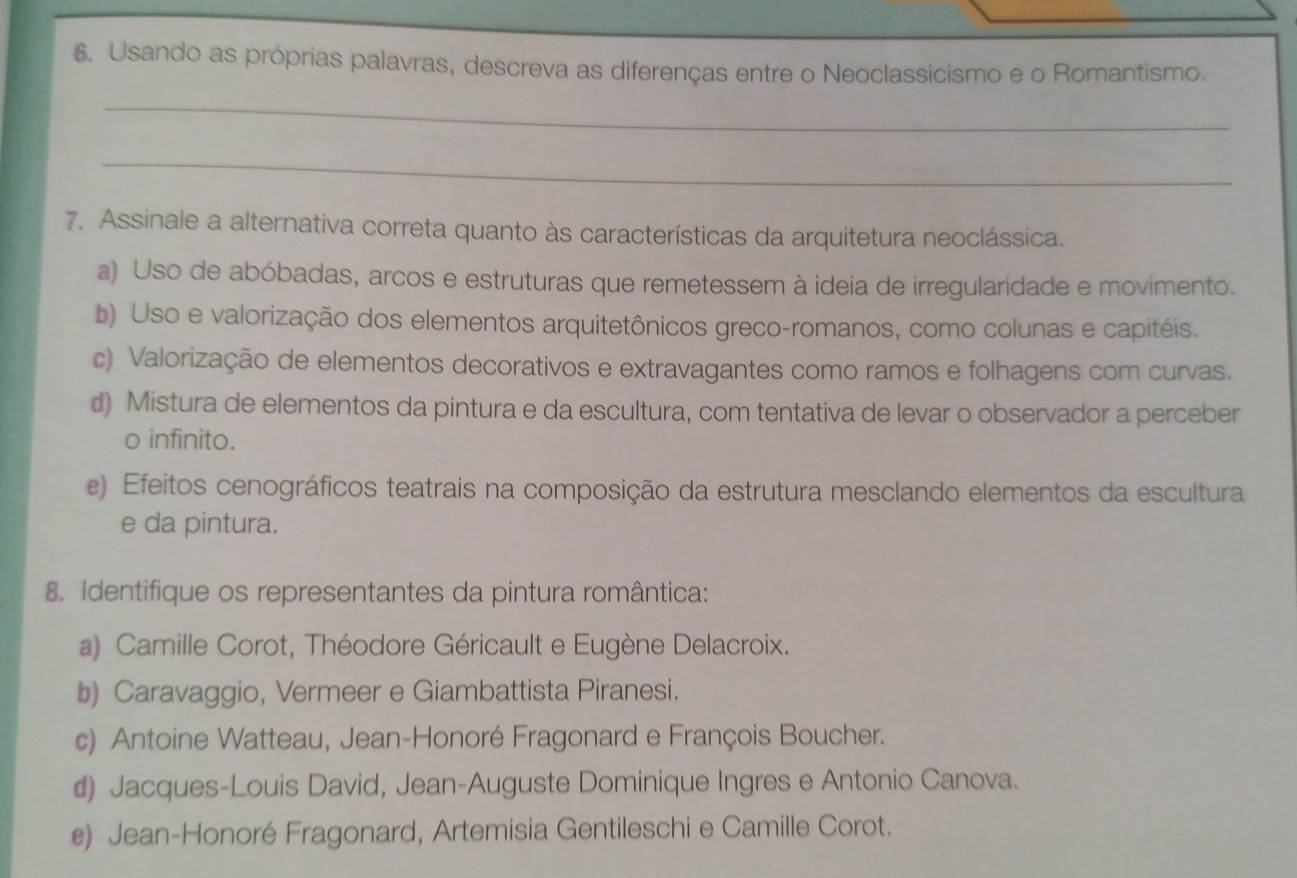 Usando as próprias palavras, descreva as diferenças entre o Neoclassicismo e o Romantismo.
_
_
7. Assinale a alternativa correta quanto às características da arquitetura neoclássica.
a) Uso de abóbadas, arcos e estruturas que remetessem à ideia de irregularidade e movimento.
b) Uso e valorização dos elementos arquitetônicos greco-romanos, como colunas e capitéis.
c) Valorização de elementos decorativos e extravagantes como ramos e folhagens com curvas.
d) Mistura de elementos da pintura e da escultura, com tentativa de levar o observador a perceber
o infinito.
e) Efeitos cenográficos teatrais na composição da estrutura mesclando elementos da escultura
e da pintura.
8. Identifique os representantes da pintura romântica:
a) Camille Corot, Théodore Géricault e Eugène Delacroix.
b) Caravaggio, Vermeer e Giambattista Piranesi.
c) Antoine Watteau, Jean-Honoré Fragonard e François Boucher.
d) Jacques-Louis David, Jean-Auguste Dominique Ingres e Antonio Canova.
e) Jean-Honoré Fragonard, Artemisia Gentileschi e Camille Corot.