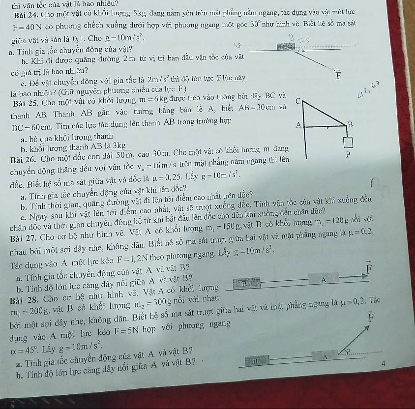 thì vận tốc của vật là bao nhiêu?
Bài 24. Cho một vật có khối lượng 5kg đang nằm yên trên mặt phẳng nằm ngang, tác dụng vào vật một lực
F=40N có phương chếch xuống dưới hợp với phương ngang một góc 30° như hình vẽ. Biết hệ số ma sát
giữa vật và sàn là 0,1. Cho g=10m/s^2.
a. Tính gia tốc chuyển động của vật?
b. Khi đi được quãng đường 2m từ vị trí ban đầu vận tốc của vật
có giá trị là bao nhiêu?
c. Để vật chuyển động với gia tốc là 2m/s^2 thì độ lớn lực F lúc này F
là bao nhiêu? (Giữ nguyên phương chiều của lực F)
Bài 25. Cho một vật có khối lượng m=6kg được treo vào tường bởi dây BC và
thanh AB. Thanh AB gắn vào tường bằng bản lễ A, biết AB=30cm và
BC=60cm. Tìm các lực tác dụng lên thanh AB trong trường hợp
a. bỏ qua khối lượng thanh.
b. khối lượng thanh AB là 3kg
Bài 26. Cho một dốc con dài 50m, cao 30m. Cho một vật có khối lượng m đang
chuyển động thẳng đều với vận tốc v_o=16m/s trên mặt phẳng nằm ngang thì lên
đốc. Biết hệ số ma sát giữa vật và đốc là mu =0,25 5. Lấy g=10m/s^2.
a. Tính gia tốc chuyển động của vật khi lên đốc?
b. Tính thời gian, quãng đường vật đi lên tới điểm cao nhất trên dốc?
c. Ngay sau khi vật lên tới điểm cao nhất, vật sẽ trượt xuống đốc. Tính vận tốc của vật khi xuống đến
chân dốc và thời gian chuyển động kể từ khi bắt đầu lên dốc cho đến khi xuống đến chân dốc?
Bài 27. Cho cơ hệ như hình vẽ. Vật A có khối lượng m_1=150g , vật B có khối lượng m_2=120g nổi với
nhau bởi một sợi dây nhẹ, không dãn. Biết hệ số ma sát trượt giữa hai vật và mặt phẳng ngang là mu =0,2.
Tác dụng vào A một lực kéo F=1,2N theo phương ngang. Lấy g=10m/s^2.
a. Tính gia tốc chuyền động của vật A và vật B?
b. Tính độ lớn lực căng dây nối giữa A và vật B? vector F
Bài 28. Cho cơ hệ như hình vẽ. Vật A có khổi lượng B A
m_1=200g , vật B có khối lượng m_2=300g nối với nhau
bởi một sợi dây nhẹ, không dãn. Biết hệ số ma sát trượt giữa hai vật và mặt phẳng ngang là mu =0,2 Tác
vector F
dụng vào A một lực kéo F=5N hợp với phương ngang
alpha =45° ' Lấy g=10m/s^2.
A
a. Tính gia tốc chuyển động của vật A và vật B?
b. Tính độ lớn lực căng dây nổi giữa A và vật B?
B
4