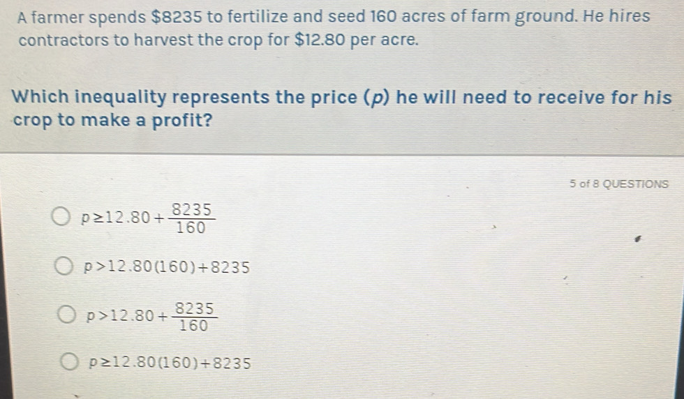 A farmer spends $8235 to fertilize and seed 160 acres of farm ground. He hires
contractors to harvest the crop for $12.80 per acre.
Which inequality represents the price (p) he will need to receive for his
crop to make a profit?
5 of 8 QUESTIONS
p≥ 12.80+ 8235/160 
p>12.80(160)+8235
p>12.80+ 8235/160 
p≥ 12.80(160)+8235