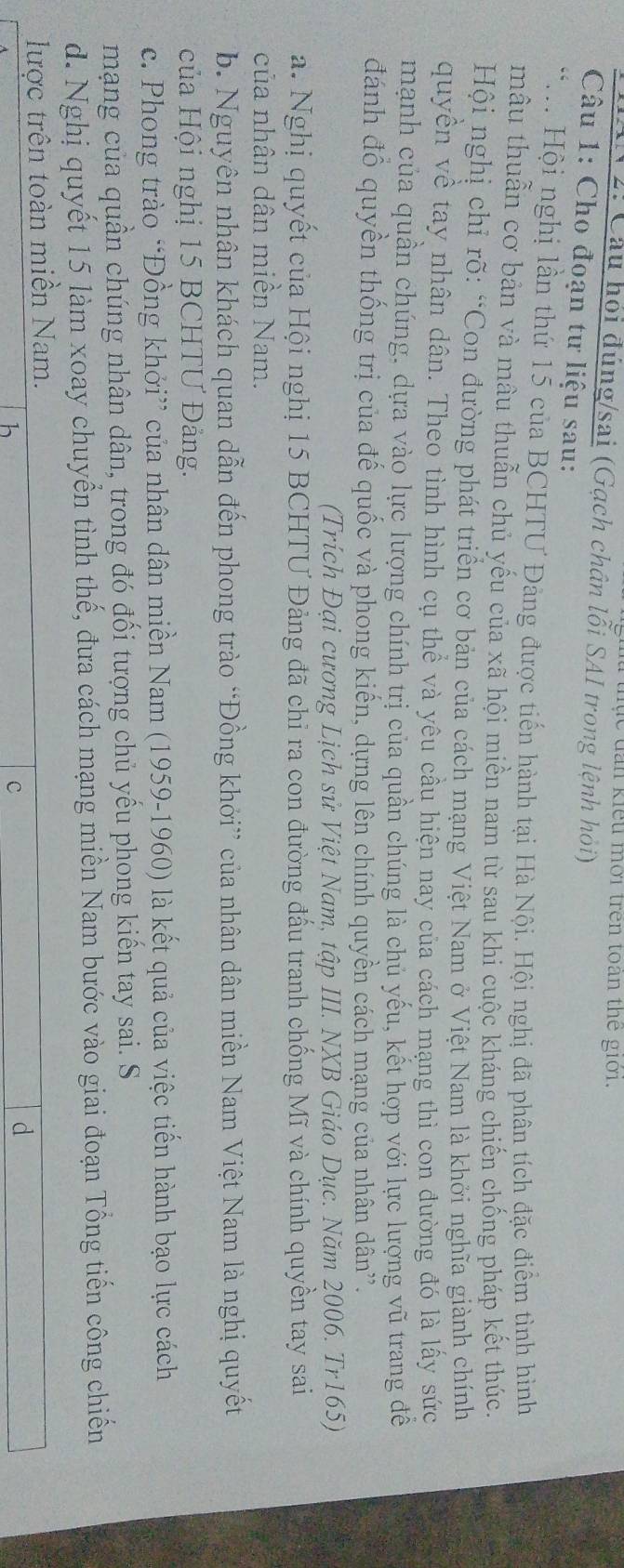 lc đan kiểu mời trên toàn thế giới.
* 2: Câu hỏi đúng/sai (Gạch chân lỗi SAI trong lệnh hỏi)
Câu 1: Cho đoạn tư liệu sau:
*M Hội nghị lần thứ 15 của BCHTU Đảng được tiến hành tại Hà Nội. Hội nghị đã phân tích đặc điểm tình hình
mẫu thuẫn cơ bản và mâu thuẫn chủ yếu của xã hội miền nam từ sau khi cuộc kháng chiến chống pháp kết thúc.
Hội nghị chỉ rõ: “Con đường phát triển cơ bản của cách mạng Việt Nam ở Việt Nam là khởi nghĩa giành chính
quyền về tay nhân dân. Theo tình hình cụ thể và yêu cầu hiện nay của cách mạng thì con đường đó là lấy sức
mạnh của quần chúng, dựa vào lực lượng chính trị của quần chúng là chủ yếu, kết hợp với lực lượng vũ trang để
đánh đồ quyền thống trị của đế quốc và phong kiến, dựng lên chính quyền cách mạng của nhân dân”.
(Trích Đại cương Lịch sử Việt Nam, tập III. NXB Giáo Dục. Năm 2006. Tr165)
a. Nghị quyết của Hội nghị 15 BCHTƯ Đảng đã chỉ ra con đường đấu tranh chống Mĩ và chính quyền tay sai
của nhân dân miễn Nam.
b. Nguyên nhân khách quan dẫn đến phong trào “Đồng khởi” của nhân dân miền Nam Việt Nam là nghị quyết
của Hội nghị 15 BCHTƯ Đảng.
c. Phong trào “Đồng khởi” của nhân dân miền Nam (1959-1960) là kết quả của việc tiến hành bạo lực cách
mạng của quần chúng nhân dân, trong đó đối tượng chủ yếu phong kiến tay sai. S
d. Nghị quyết 15 làm xoay chuyển tình thế, đưa cách mạng miền Nam bước vào giai đoạn Tổng tiến công chiến
lược trên toàn miền Nam.
c
d