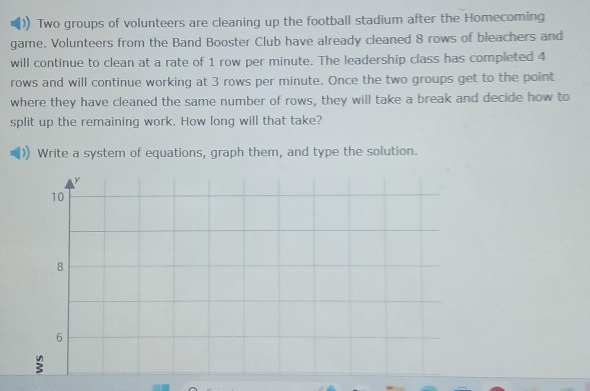 Two groups of volunteers are cleaning up the football stadium after the Homecoming 
game. Volunteers from the Band Booster Club have already cleaned 8 rows of bleachers and 
will continue to clean at a rate of 1 row per minute. The leadership class has completed 4
rows and will continue working at 3 rows per minute. Once the two groups get to the point 
where they have cleaned the same number of rows, they will take a break and decide how to 
split up the remaining work. How long will that take? 
Write a system of equations, graph them, and type the solution.