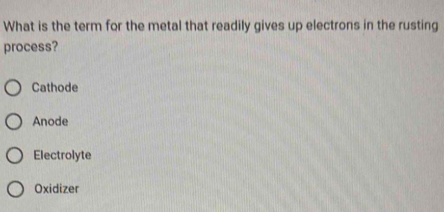 What is the term for the metal that readily gives up electrons in the rusting
process?
Cathode
Anode
Electrolyte
Oxidizer