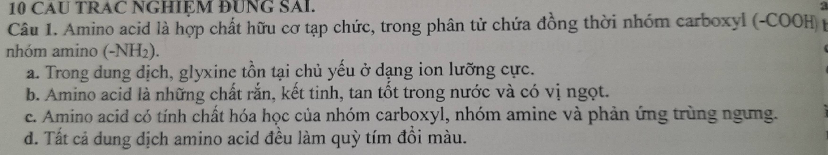 CAU TRAC NGHIỆM ĐUNG SAI.
Câu 1. Amino acid là hợp chất hữu cơ tạp chức, trong phân tử chứa đồng thời nhóm carboxyl (-COOH) p
nhóm amino (-NH₂).
a. Trong dung dịch, glyxine tồn tại chủ yếu ở dạng ion lưỡng cực.
b. Amino acid là những chất rắn, kết tinh, tan tốt trong nước và có vị ngọt.
c. Amino acid có tính chất hóa học của nhóm carboxyl, nhóm amine và phản ứng trùng ngưng.
d. Tất cả dung dịch amino acid đều làm quỳ tím đổi màu.