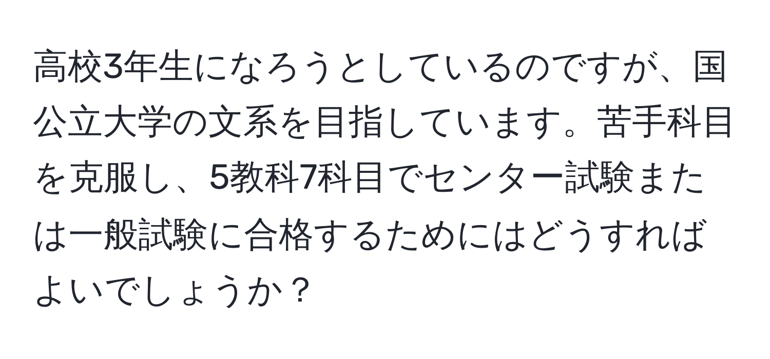 高校3年生になろうとしているのですが、国公立大学の文系を目指しています。苦手科目を克服し、5教科7科目でセンター試験または一般試験に合格するためにはどうすればよいでしょうか？